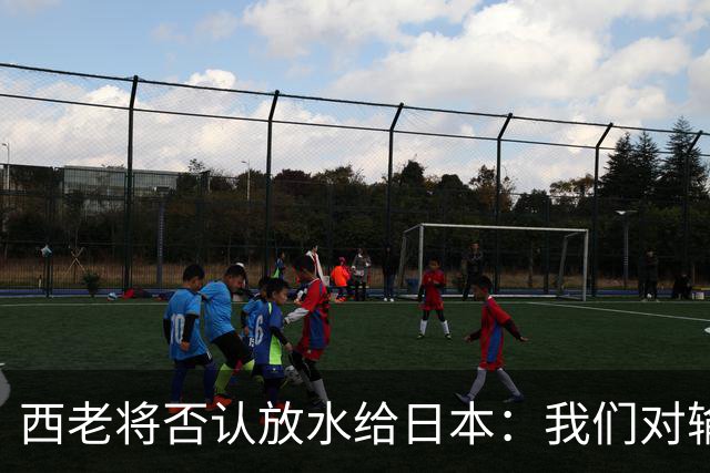 西老将否认放水给日本：我们对输球是最失望的